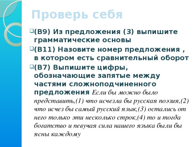 Проверь себя (В9) Из предложения (3) выпишите грамматические основы (В11) Назовите номер предложения , в котором есть сравнительный оборот (В7) Выпишите цифры, обозначающие запятые между частями сложноподчиненного предложения  Если бы можно было представить,(1) что исчезла бы русская поэзия,(2) что исчез бы самый русский язык,(3) остались от него только эти несколько строк,(4) то и тогда богатство и певучая сила нашего языка были бы ясны каждому