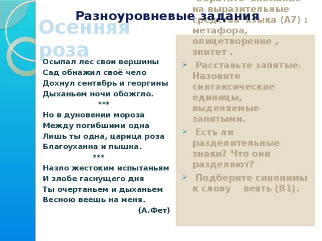 Разноуровневые задания Осенняя роза 1 уровень Прочитайте текст.  Обратите внимание на выразительные средства языка (А7) : метафора, олицетворение , эпитет .  Расставьте запятые. Назовите синтаксические единицы, выделяемые запятыми.  Есть ли разделительные знаки? Что они разделяют?  Подберите синонимы к слову веять (В1).   Осыпал лес свои вершины Сад обнажил своё чело Дохнул сентябрь и георгины Дыханьем ночи обожгло.  *** Но в дуновении мороза Между погибшими одна Лишь ты одна, царица роза Благоуханна и пышна.  *** Назло жестоким испытаньям И злобе гаснущего дня Ты очертаньем и дыханьем Весною веешь на меня. (А.Фет)