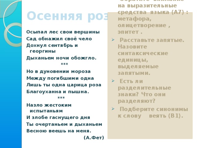 Осенняя роза 2 уровень Прочитайте текст.  Обратите внимание на выразительные средства языка (А7) : метафора, олицетворение , эпитет .  Расставьте запятые. Назовите синтаксические единицы, выделяемые запятыми.  Есть ли разделительные знаки? Что они разделяют?  Подберите синонимы к слову веять (В1).   Осыпал лес свои вершины Сад обнажил своё чело Дохнул сентябрь и георгины Дыханьем ночи обожгло.  *** Но в дуновении мороза Между погибшими одна Лишь ты одна царица роза Благоуханна и пышна.  *** Назло жестоким испытаньям И злобе гаснущего дня Ты очертаньем и дыханьем Весною веешь на меня. (А.Фет)