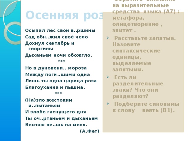 Осенняя роза 3 уровень Прочитайте текст.  Обратите внимание на выразительные средства языка (А7) : метафора, олицетворение , эпитет .  Расставьте запятые. Назовите синтаксические единицы, выделяемые запятыми.  Есть ли разделительные знаки? Что они разделяют?  Подберите синонимы к слову веять (В1).   Осыпал лес свои в..ршины Сад обн..жил своё чело Дохнул сентябрь и георгины Дыханьем ночи обожгло.  *** Но в дуновени.. мороза Между поги..шими одна Лишь ты одна царица роза Благоуханна и пышна.  *** (На)зло жестоким и..пытаньям И злобе гаснущего дня Ты оч..ртаньем и дыханьем Весною ве..шь на меня. (А.Фет)