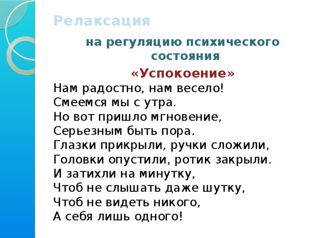 Релаксация  на регуляцию психического состояния «Успокоение» Нам радостно, нам весело!  Смеемся мы с утра.  Но вот пришло мгновение,  Серьезным быть пора.  Глазки прикрыли, ручки сложили, Головки опустили, ротик закрыли. И затихли на минутку, Чтоб не слышать даже шутку, Чтоб не видеть никого, А себя лишь одного!