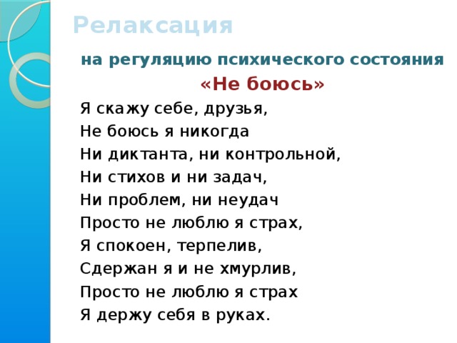 Релаксация  на регуляцию психического состояния «Не боюсь» Я скажу себе, друзья,  Не боюсь я никогда  Ни диктанта, ни контрольной, Ни стихов и ни задач, Ни проблем, ни неудач Просто не люблю я страх, Я спокоен, терпелив, Сдержан я и не хмурлив, Просто не люблю я страх Я держу себя в руках.