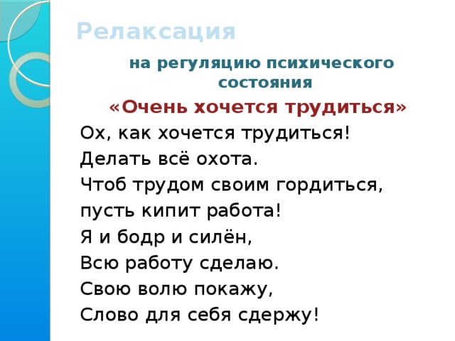 Релаксация  на регуляцию психического состояния «Очень хочется трудиться»  Ох, как хочется трудиться!  Делать всё охота. Чтоб трудом своим гордиться, пусть кипит работа! Я и бодр и силён, Всю работу сделаю. Свою волю покажу, Слово для себя сдержу!