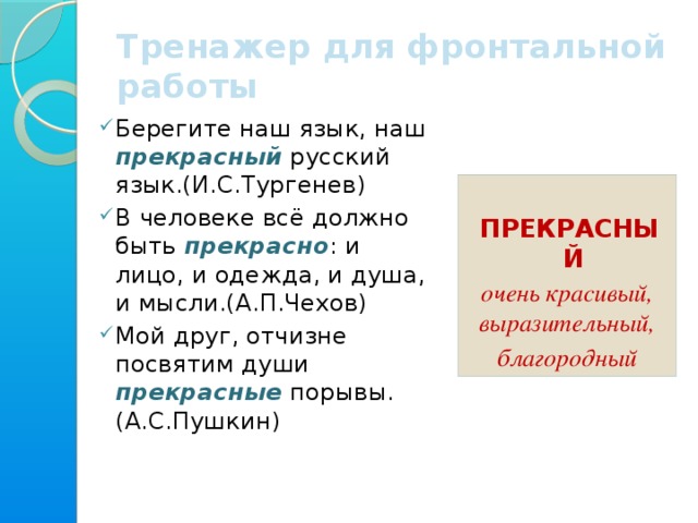 Тренажер для фронтальной работы Берегите наш язык, наш прекрасный русский язык.(И.С.Тургенев) В человеке всё должно быть прекрасно : и лицо, и одежда, и душа, и мысли.(А.П.Чехов) Мой друг, отчизне посвятим души прекрасные порывы.(А.С.Пушкин)  ПРЕКРАСНЫЙ очень красивый, выразительный, благородный