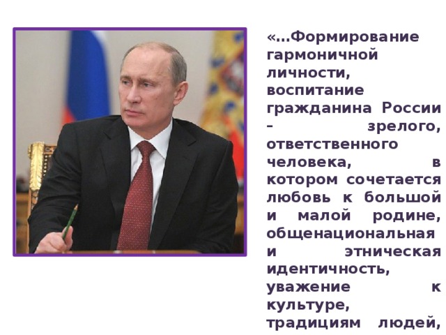 «…Формирование гармоничной личности, воспитание гражданина России – зрелого, ответственного человека, в котором сочетается любовь к большой и малой родине, общенациональная и этническая идентичность, уважение к культуре, традициям людей, которые живут рядом  Президент Российской Федерации В. В. Путин Приоритетная задача Российской Федерации – формирование новых поколений, обладающих знаниями и умениями, которые отвечают требованиям XXI века, разделяющих традиционные нравственные ценности, готовых к мирному созиданию и защите Родины. Ключевым инструментом решения этой задачи является воспитание детей.