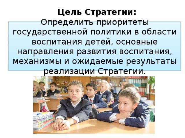 Цель Стратегии: Определить приоритеты государственной политики в области воспитания детей, основные направления развития воспитания, механизмы и ожидаемые результаты реализации Стратегии. Цель: Определить приоритеты государственной политики в области воспитания детей, основные направления развития воспитания, механизмы и ожидаемые результаты реализации Стратегии, обеспечивающие становление российской гражданской идентичности, укрепление нравственных основ общественной жизни, успешную социализацию детей, их самоопределение в мире ценностей и традиций многонационального народа Российской Федерации, межкультурное взаимопонимание и уважение.