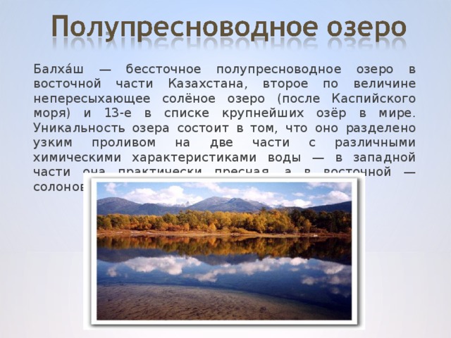 Балха́ш — бессточное полупресноводное озеро в восточной части Казахстана, второе по величине непересыхающее солёное озеро (после Каспийского моря) и 13-е в списке крупнейших озёр в мире. Уникальность озера состоит в том, что оно разделено узким проливом на две части с различными химическими характеристиками воды — в западной части она практически пресная, а в восточной — солоноватая.