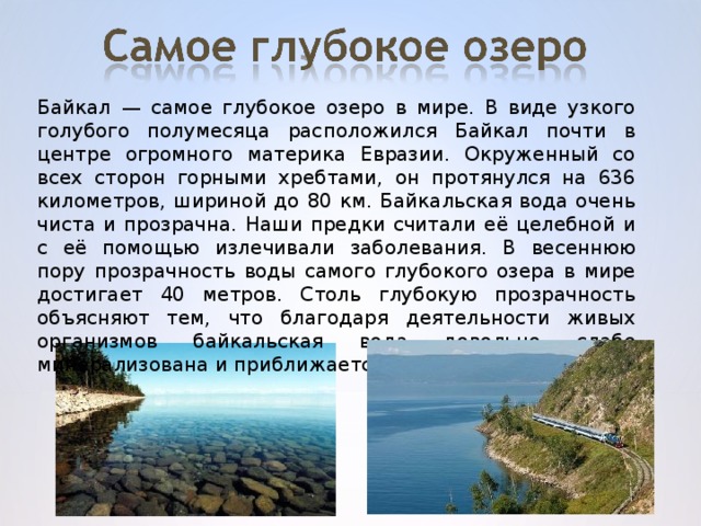 Байкал — самое глубокое озеро в мире. В виде узкого голубого полумесяца расположился Байкал почти в центре огромного материка Евразии. Окруженный со всех сторон горными хребтами, он протянулся на 636 километров, шириной до 80 км. Байкальская вода очень чиста и прозрачна. Наши предки считали её целебной и с её помощью излечивали заболевания. В весеннюю пору прозрачность воды самого глубокого озера в мире достигает 40 метров. Столь глубокую прозрачность объясняют тем, что благодаря деятельности живых организмов байкальская вода довольно слабо минерализована и приближается к дистиллированной.