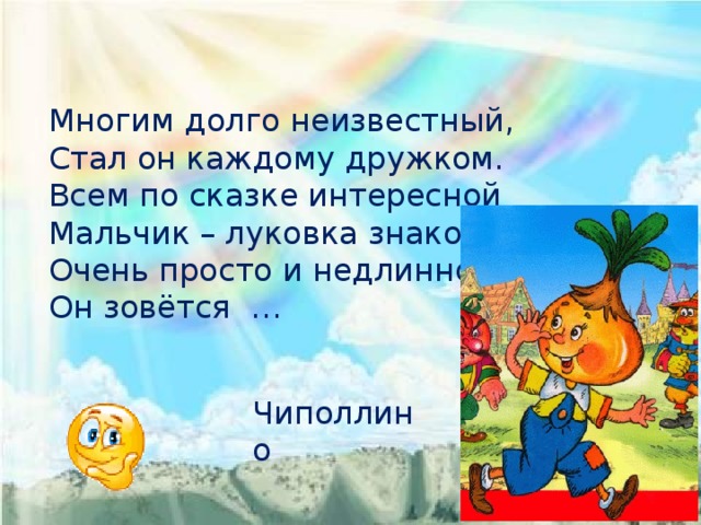 Многим долго неизвестный, Стал он каждому дружком. Всем по сказке интересной Мальчик – луковка знаком. Очень просто и недлинно Он зовётся … Чиполлино