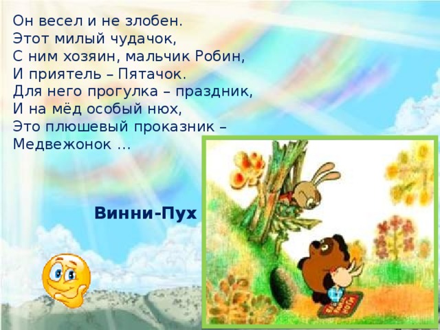 Он весел и не злобен. Этот милый чудачок, С ним хозяин, мальчик Робин, И приятель – Пятачок. Для него прогулка – праздник, И на мёд особый нюх, Это плюшевый проказник – Медвежонок … Винни-Пух