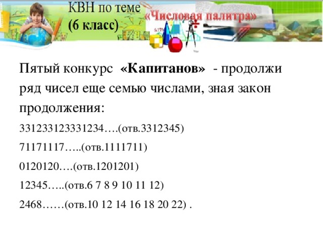 Пятый конкурс «Капитанов» - продолжи ряд чисел еще семью числами, зная закон продолжения: 331233123331234….(отв.3312345) 71171117…..(отв.1111711) 0120120….(отв.1201201) 12345…..(отв.6 7 8 9 10 11 12) 2468……(отв.10 12 14 16 18 20 22) .