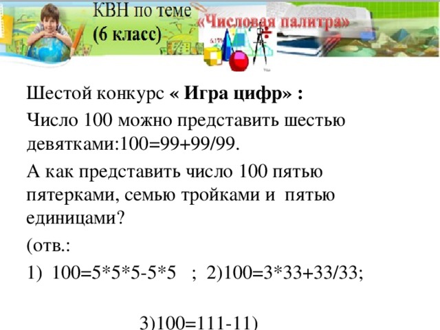 Шестой конкурс « Игра цифр» : Число 100 можно представить шестью девятками:100=99+99/99. А как представить число 100 пятью пятерками, семью тройками и пятью единицами? (отв.: 100=5*5*5-5*5 ; 2)100=3*33+33/33;  3)100=111-11)