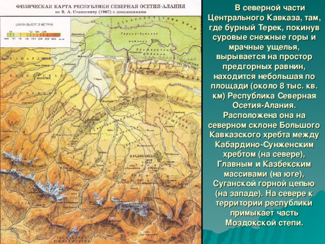 В северной части Центрального Кавказа, там, где бурный Терек, покинув суровые снежные горы и мрачные ущелья, вырывается на простор предгорных равнин, находится небольшая по площади (около 8 тыс. кв. км) Республика Северная Осетия-Алания. Расположена она на северном склоне Большого Кавказского хребта между Кабардино-Сунженским хребтом (на севере), Главным и Казбекским массивами (на юге), Суганской горной цепью (на западе). На севере к территории республики примыкает часть Моздокской степи.