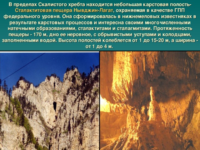 В пределах Скалистого хребта находится небольшая карстовая полость- Сталактитовая пещера Нывджин-Лагат , охраняемая в качестве ГПП федерального уровня. Она сформировалась в нижнемеловых известняках в результате карстовых процессов и интересна своими многочисленными натечными образованиями, сталактитами и сталагмитами. Протяженность пещеры - 170 м, дно ее неровное, с обрывистыми уступами и колодцами, заполненными водой. Высота полостей колеблется от 1 до 15-20 м, а ширина - от 1 до 4 м.