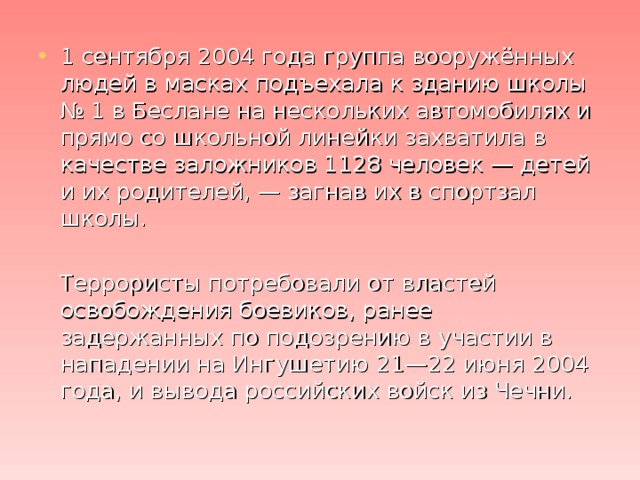 1 сентября 2004 года группа вооружённых людей в масках подъехала к зданию школы № 1 в Беслане на нескольких автомобилях и прямо со школьной линейки захватила в качестве заложников 1128 человек — детей и их родителей, — загнав их в спортзал школы.