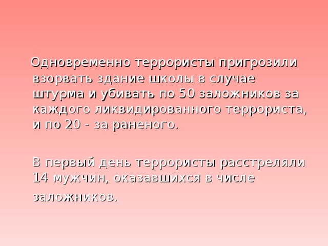 Одновременно террористы пригрозили взорвать здание школы в случае штурма и убивать по 50 заложников за каждого ликвидированного террориста, и по 20 - за раненого.  В первый день террористы расстреляли 14 мужчин, оказавшихся в числе заложников.