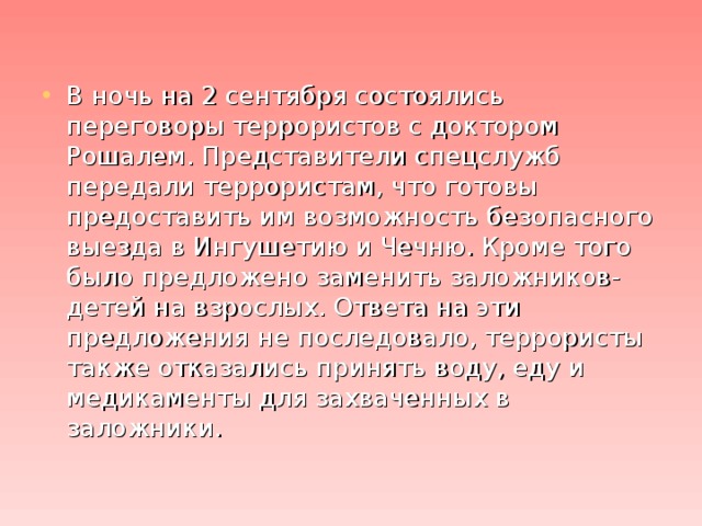 В ночь на 2 сентября состоялись переговоры террористов с доктором Рошалем. Представители спецслужб передали террористам, что готовы предоставить им возможность безопасного выезда в Ингушетию и Чечню. Кроме того было предложено заменить заложников-детей на взрослых. Ответа на эти предложения не последовало, террористы также отказались принять воду, еду и медикаменты для захваченных в заложники.