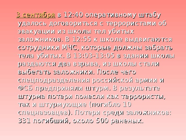 3 сентября в 12:40 оперативному штабу удалось договориться с террористами об эвакуации из школы тел убитых заложников. В 12:55 к школе выдвигаются сотрудники МЧС, которые должны забрать тела убитых. В 13:03-13:05 в здании школы раздаются два взрыва, из школы стали выбегать заложники. После чего спецподразделения российской армии и ФСБ предприняли штурм. В результате штурма потери понесли как террористы, так и штурмующие (погибло 10 спецназовцев). Потери среди заложников: 331 погибший, около 500 раненых.