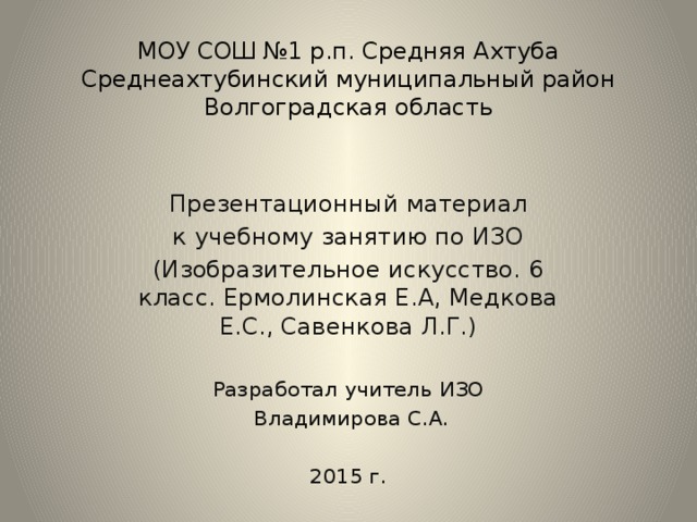 МОУ СОШ №1 р.п. Средняя Ахтуба  Среднеахтубинский муниципальный район  Волгоградская область Презентационный материал к учебному занятию по ИЗО (Изобразительное искусство. 6 класс. Ермолинская Е.А, Медкова Е.С., Савенкова Л.Г.) Разработал учитель ИЗО  Владимирова С.А. 2015 г.