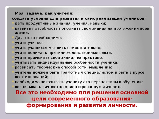 Моя задача, как учителя:  создать условия для развития и самореализации учеников ; дать продуктивные знания, умения, навыки; развить потребность пополнять свои знания на протяжении всей жизни. Для этого необходимо: учить учиться; учить учащихся мыслить самостоятельно; учить понимать причинно-следственные связи; учить применять свои знания на практике; учитывать индивидуальные особенности ученика; развивать творческие способности, мышление; учитель должен быть грамотным специалистом и быть в курсе всех инноваций; необходимо показывать ученику его перспективы в обучении; воспитывать личностно-ориентированную личность.  Все это необходимо для решения основной цели современного образования- формирования и развития личности.