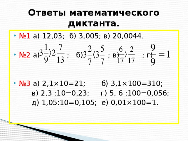 Ответы математического диктанта. № 1 а) 12,03; б) 3,005; в) 20,0044. № 2 а) ; б) ; в) ; г) № 3 а) 2,1×10=21; б) 3,1×100=310;  в) 2,3 :10=0,23; г) 5, 6 :100=0,056;  д) 1,05:10=0,105; е) 0,01×100=1.