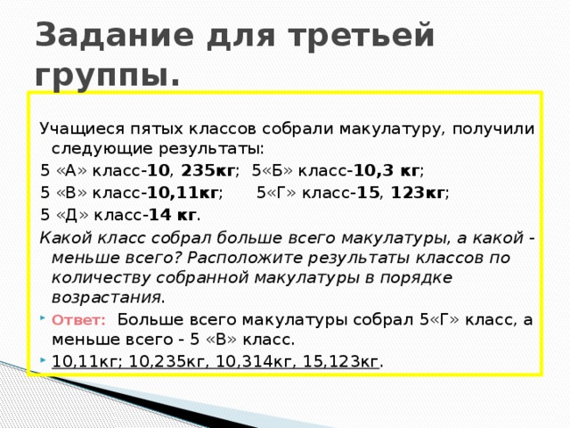 Задание для третьей группы. Учащиеся пятых классов собрали макулатуру, получили следующие результаты: 5 «А» класс- 10 , 235кг ; 5«Б» класс- 10,3 кг ; 5 «В» класс- 10,11кг ; 5«Г» класс- 15 , 123кг ; 5 «Д» класс- 14  кг . Какой класс собрал больше всего макулатуры, а какой - меньше всего? Расположите результаты классов по количеству собранной макулатуры в порядке возрастания.