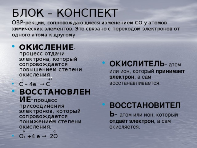 БЛОК – КОНСПЕКТ  ОВР- рекции, сопровождающиеся изменением СО у атомов химических элементов. Это связано с переходом электронов от одного атома к другому. ОКИСЛИТЕЛЬ - атом или ион, который принимает  электрон , а сам восстанавливается. ВОССТАНОВИТЕЛЬ - атом или ион, который отдаёт  электрон , а сам окисляется. ОКИСЛЕНИЕ -процесс отдачи электрона, который сопровождается повышением степени окисления   0 +4 С – 4е → С ВОССТАНОВЛЕНИЕ - процесс присоединения электронов, который сопровождается понижением степени окисления.  0 -2