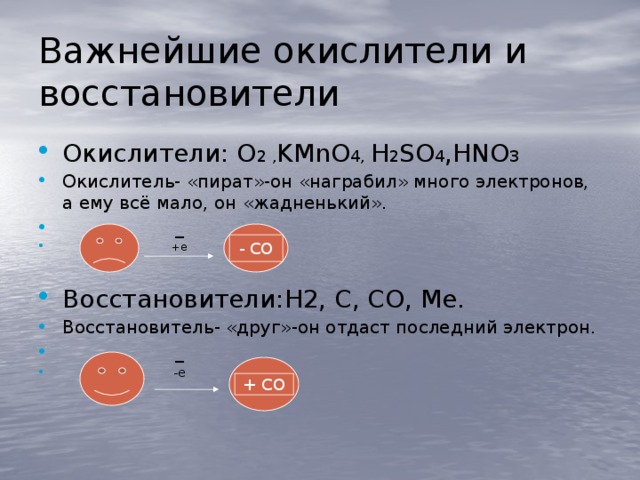 Важнейшие окислители и восстановители Окислители: O 2 , KMnО 4, H 2 SO 4 ,HNO 3 Окислитель- «пират»-он «награбил» много электронов, а ему всё мало, он «жадненький».  _  +е Восстановители:H2, C, CO, Me. Восстановитель- «друг»-он отдаст последний электрон.  _  -е - СО + СО