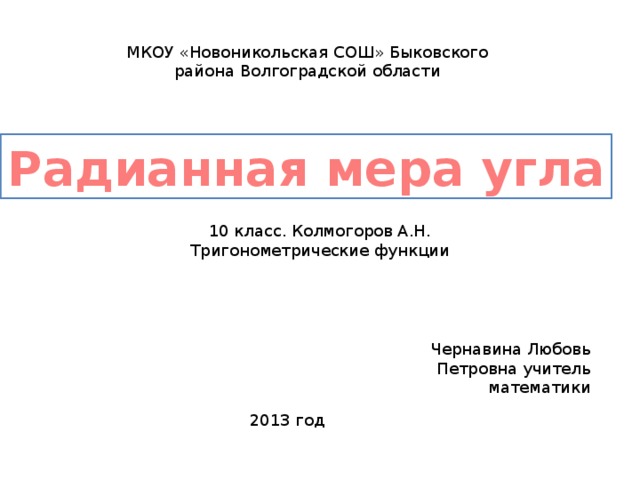 МКОУ «Новоникольская СОШ» Быковского района Волгоградской области Радианная мера угла 10 класс. Колмогоров А.Н.  Тригонометрические функции Чернавина Любовь Петровна учитель математики 2013 год