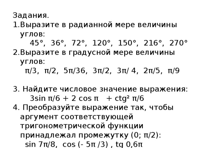 Задания. Выразите в радианной мере величины углов:  45°, 36°, 72°, 120°, 150°, 216°, 270° 2.Выразите в градусной мере величины углов:  π/3, π/2, 5π/36, 3π/2, 3π/ 4, 2π/5, π/9 3. Найдите числовое значение выражения:  3sin π/6 + 2 cos π + ctg² π/6 4. Преобразуйте выражение так, чтобы аргумент соответствующей тригонометрической функции принадлежал промежутку (0; π/2):  sin 7π/8, cos (- 5π /3) , tg 0,6π