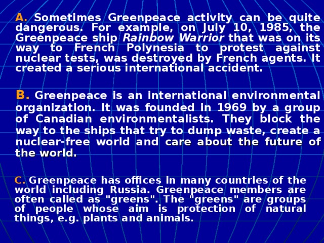 A.  Sometimes Greenpeace activity can be quite dangerous. For example, on July 10, 1985, the Greenpeace ship Rainbow Warrior that was on its way to French Polynesia to protest against nuclear tests, was destroyed by French agents. It created a serious international accident.  B.  Greenpeace is an international environmental organization. It was founded in 1969 by a group of Canadian environmentalists. They block the way to the ships that try to dump waste, create a nuclear-free world and care about the future of the world.  C.  Greenpeace has offices in many countries of the world including Russia. Greenpeace members are often called as 