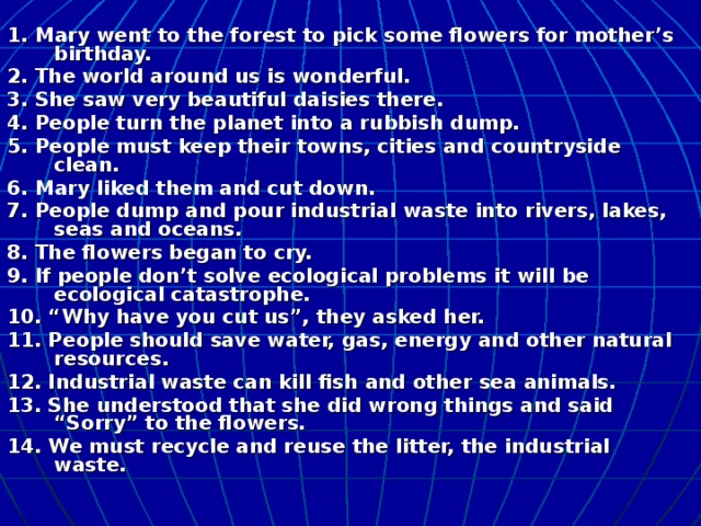 1. Mary went to the forest to pick some flowers for mother’s birthday. 2. The world around us is wonderful. 3. She saw very beautiful daisies there. 4. People turn the planet into a rubbish dump. 5. People must keep their towns, cities and countryside clean. 6. Mary liked them and cut down. 7. People dump and pour industrial waste into rivers, lakes, seas and oceans. 8. The flowers began to cry. 9. If people don’t solve ecological problems it will be ecological catastrophe. 10. “Why have you cut us”, they asked her. 11. People should save water, gas, energy and other natural resources. 12. Industrial waste can kill fish and other sea animals. 13. She understood that she did wrong things and said “Sorry” to the flowers. 14. We must recycle and reuse the litter, the industrial waste.