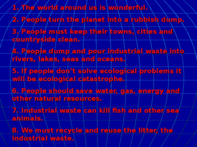 1. The world around us is wonderful. 2. People turn the planet into a rubbish dump. 3. People must keep their towns, cities and countryside clean. 4. People dump and pour industrial waste into rivers, lakes, seas and oceans. 5. If people don’t solve ecological problems it will be ecological catastrophe. 6. People should save water, gas, energy and other natural resources. 7. Industrial waste can kill fish and other sea animals. 8. We must recycle and reuse the litter, the industrial waste.