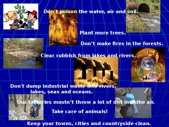 Don't poison the water, air and soil.  Plant more trees.  Don’t make fires in the forests. Clear rubbish from lakes and rivers. Don't dump industrial waste into rivers, lakes, seas and oceans.  Our factories mustn’t throw a lot of dirt into the air.  Take care of animals!  Keep your towns, cities and countryside clean.