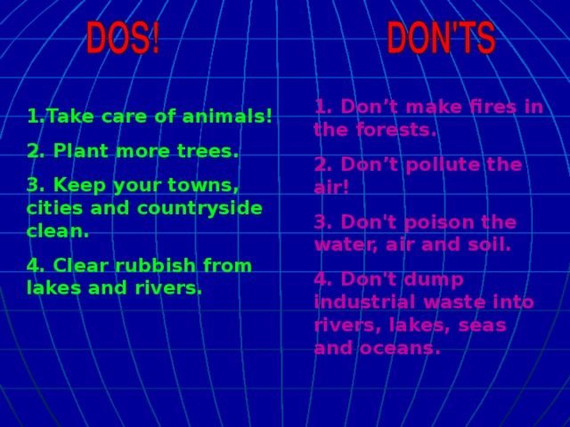 1. Don’t make fires in the forests. 2. Don’t pollute the air! 3. Don't poison the water, air and soil. 4. Don't dump industrial waste into rivers, lakes, seas and oceans. 1.Take care of animals! 2. Plant more trees. 3. Keep your towns, cities and countryside clean. 4. Clear rubbish from lakes and rivers.