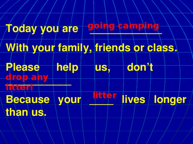 going camping Today you are ____________ With your family, friends or class . Please help us, don’t ___________ Because your ____ lives longer than us. drop any litter! litter