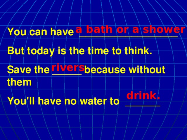 a bath or a shower You can have _________________ But today is the time to think. Save the _____ because without them You'll have no water to ______ rivers drink.