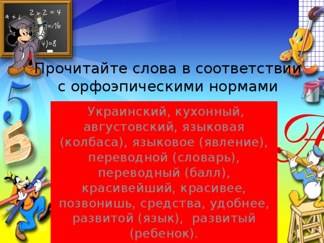 Прочитайте слова в соответствии с орфоэпическими нормами  Украинский, кухонный, августовский, языковая (колбаса), языковое (явление), переводной (словарь), переводный (балл), красивейший, красивее, позвонишь, средства, удобнее, развитой (язык), развитый (ребенок).