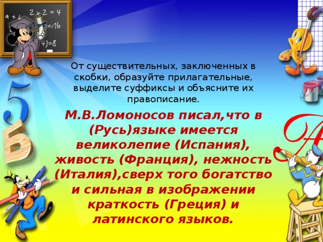 От существительных, заключенных в скобки, образуйте прилагательные, выделите суффиксы и объясните их правописание. М.В.Ломоносов писал,что в (Русь)языке имеется великолепие (Испания), живость (Франция), нежность (Италия),сверх того богатство и сильная в изображении краткость (Греция) и латинского языков.