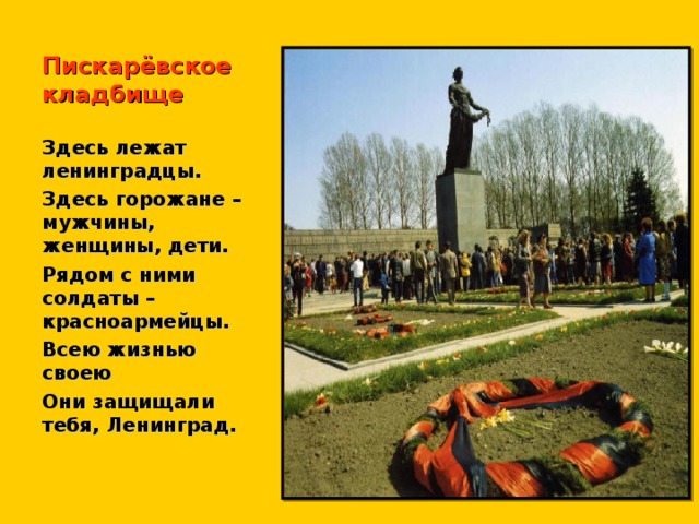 Пискарёвское кладбище Здесь лежат ленинградцы. Здесь горожане – мужчины, женщины, дети. Рядом с ними солдаты – красноармейцы. Всею жизнью своею Они защищали тебя, Ленинград.