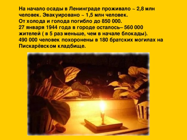 На начало осады в Ленинграде проживало ~ 2,8 млн человек. Эвакуировано ~ 1,5 млн человек.  От холода и голода погибло до 850 000.  27 января 1944 года в городе осталось– 560 000 жителей ( в 5 раз меньше, чем в начале блокады).  490 000 человек похоронены в 180 братских могилах на Пискарёвском кладбище.