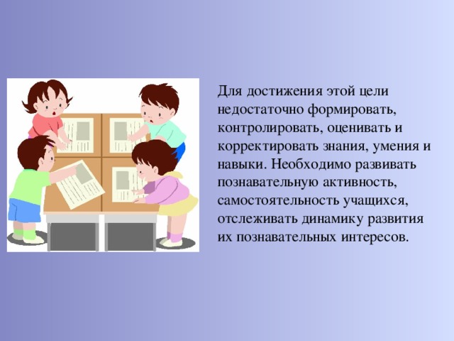 Для достижения этой цели недостаточно формировать, контролировать, оценивать и корректировать знания, умения и навыки. Необходимо развивать познавательную активность, самостоятельность учащихся, отслеживать динамику развития их познавательных интересов.