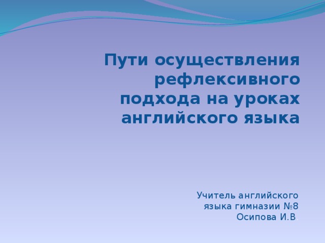 Пути осуществления рефлексивного подхода на уроках английского языка Учитель английского языка гимназии №8 Осипова И.В .