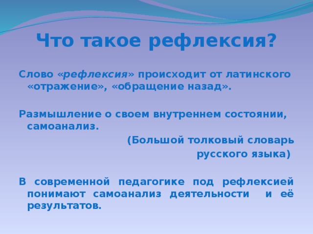 Что такое рефлексия? Слово « рефлексия » происходит от латинского «отражение», «обращение назад».  Размышление о своем внутреннем состоянии, самоанализ. (Большой толковый словарь русского языка)  В современной педагогике под рефлексией понимают самоанализ деятельности и её результатов.