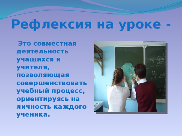 Рефлексия на уроке -  Это совместная деятельность учащихся и учителя, позволяющая совершенствовать учебный процесс, ориентируясь на личность каждого ученика.