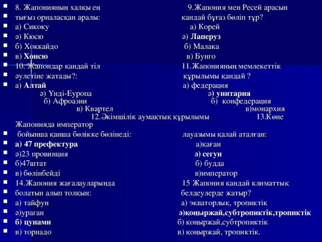 8. Жапонияның халқы ең 9.Жапония мен Ресей арасын тығыз орналасқан аралы: қандай бұғаз бөліп тұр? а) Сикоку а) Корей ә)  Кюсю ә) Лаперуз б)  Хоккайдо б) Малака в) Хонсю в) Бунго 10. Жапондар қандай тіл 11.Жапонияның мемлекеттік әулетіне жатады?: құрылымы қандай ? а) Алтай а) федерация  ә) Үнді-Еуропа ә ) унитария б) Афроазии б) конфедерация в) Квартел в)монархия 12.Әкімшілік аумақтық құрылымы 13.Көне Жапонияда император  бойынша қанша бөлікке бөлінеді: лауазымы қалай аталған: а) 47 префектура а)қаған ә)23 провинция ә) сегун б)47штат б) будда в) бөлінбейді в)император 14.Жапония жағалауларында 15 Жапония қандай климаттық болатын алып толқын: белдеулерде жатыр? а) тайфун а) экваторлық, тропиктік ә)ураган ә)қоңыржай,субтропиктік,тропиктік б) цунами б) қоңыржай,субтропиктік в) торнадо в) қоңыржай, тропиктік.