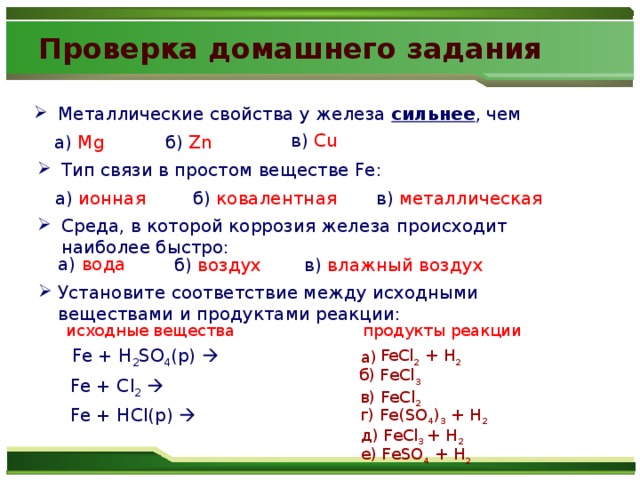 Проверка домашнего задания Металлические свойства у железа сильнее , чем в) Cu а) Mg б)  Zn Тип связи в простом веществе Fe: а) ионная б) ковалентная в) металлическая Среда, в которой коррозия железа происходит наиболее быстро: а) вода б) воздух в) влажный воздух Установите соответствие между исходными веществами и продуктами реакции: исходные вещества продукты реакции Fe + H 2 SO 4 (p)     FeCl 2 + H 2 а) б) FeCl 3 Fe + Cl 2   в) FeCl 2 Fe + HCl(p)  г) Fe(SO 4 ) 3 + H 2 д) FeCl 3 + H 2 е) FeSO 4 + H 2