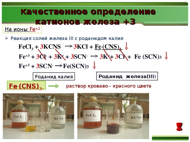 К ачественное определение  катионов железа + 3  На ионы Fe +3 Реакция солей железа ІІІ с роданидом калия  FeCl 3  + 3 KCNS 3 KCl +  Fe  (CNS) 3  Fe +3 + 3 Сl - + 3 K + + 3 SCN -  3 K + + 3 Сl - +  Fe (SCN) 3 Fe +3 + 3 SCN -  Fe(SCN) 3 Роданид железа(III ) Роданид калия Fe  (CNS) 3  раствор кроваво - красного цвета