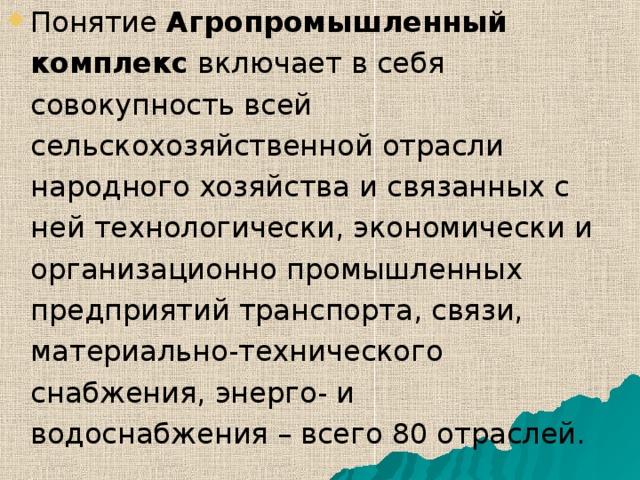 Понятие Агропромышленный комплекс включает в себя совокупность всей сельскохозяйственной отрасли народного хозяйства и связанных с ней технологически, экономически и организационно промышленных предприятий транспорта, связи, материально-технического снабжения, энерго- и водоснабжения – всего 80 отраслей.