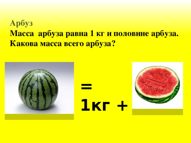 Арбуз Масса арбуза равна 1 кг и половине арбуза. Какова масса всего арбуза? = 1кг +